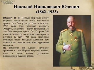 ННииккооллаайй ННииккооллааееввиичч ЮЮддеенниичч 
((11886622––11993333)) 
Юденич Н. Н. Первую мировую войну 
встретил начальником штаба Кавказской 
армии. Вел бои у озера Ван, в феврале 
1916 года взял крупную крепость 
Эрзерум, а в апреле – город Трапезунд. За 
эти бои получил орден Св. Георгия 2-й 
степени, став его последним кавалером в 
истории. К лету 1916 года освободил 
большую часть Западной Армении, тем 
самым спас многих армян от турецкого 
геноцида. 
Не проиграл ни одного крупного 
сражения в ходе Первой мировой войны, 
став в итоге самым успешным 
полководцем русской армии. 
 