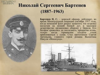 ННииккооллаайй ССееррггееееввиичч ББааррттееннеевв 
((11888877––11996633)) 
Бартенев Н. С. – морской офицер, лейтенант, во 
время Моонзундской операции (октябрь 1917 года, 
когда немецкий флот решил захватить эти острова) 
несмотря на низкий боевой дух и массовое 
дезертирство организовал оборону у Цереля. Его 
батарея сражалась до последнего, прекратив огонь, 
только когда германские солдаты стали 
приближаться с суши. Стал прототипом Сергея 
Артеньева, главного героя романа Валентина 
Пикуля «Моонзунд». 
 