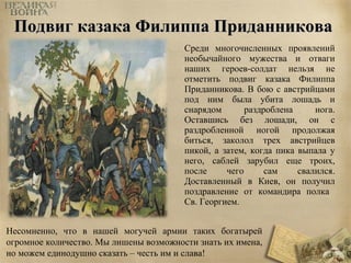 ППооддввиигг ккааззааккаа ФФииллииппппаа ППррииддааннннииккоовваа 
Среди многочисленных проявлений 
необычайного мужества и отваги 
наших героев-солдат нельзя не 
отметить подвиг казака Филиппа 
Приданникова. В бою с австрийцами 
под ним была убита лошадь и 
снарядом раздроблена нога. 
Оставшись без лошади, он с 
раздробленной ногой продолжая 
биться, заколол трех австрийцев 
пикой, а затем, когда пика выпала у 
него, саблей зарубил еще троих, 
после чего сам свалился. 
Доставленный в Киев, он получил 
поздравление от командира полка 
Св. Георгием. 
Несомненно, что в нашей могучей армии таких богатырей 
огромное количество. Мы лишены возможности знать их имена, 
но можем единодушно сказать – честь им и слава! 
 
