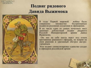 ППооддввиигг рряяддооввооггоо 
ДДааввииддаа ВВыыжжииммооккаа 
В годы Первой мировой войны было 
совершено множество беспримерных 
подвигов русскими солдатами и офицерами. 
В их числе одно из самых почетных мест 
занимает доблестный подвиг рядового 
Русской Императорской армии Давид 
Выжимока. 
Он нес на себе шесть верст под огнем 
противника раненного офицера, не взирая на 
свои ранения и ураганный обстрел австро- 
германцев. 
Этот подвиг символизировал единство солдат 
и офицеров российской армии 
 