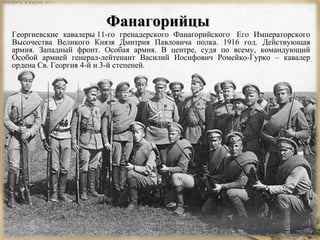 ФФааннааггооррииййццыы 
Георгиевские кавалеры 11-го гренадерского Фанагорийского Его Императорского 
Высочества Великого Князя Дмитрия Павловича полка. 1916 год. Действующая 
армия. Западный фронт. Особая армия. В центре, судя по всему, командующий 
Особой армией генерал-лейтенант Василий Иосифович Ромейко-Гурко – кавалер 
ордена Св. Георгия 4-й и 3-й степеней. 
 