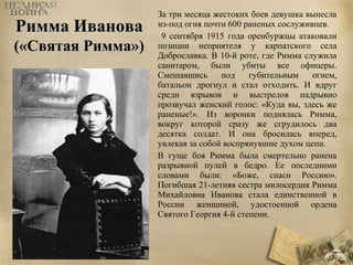 РРииммммаа ИИвваанноовваа 
((«ССввяяттааяя РРииммммаа»)) 
За три месяца жестоких боев девушка вынесла 
из-под огня почти 600 раненых сослуживцев. 
9 сентября 1915 года оренбуржцы атаковали 
позиции неприятеля у карпатского села 
Доброславка. В 10-й роте, где Римма служила 
санитаром, были убиты все офицеры. 
Смешавшись под губительным огнем, 
батальон дрогнул и стал отходить. И вдруг 
среди взрывов и выстрелов надрывно 
прозвучал женский голос: «Куда вы, здесь же 
раненые!». Из воронки поднялась Римма, 
вокруг которой сразу же сгрудилось два 
десятка солдат. И она бросилась вперед, 
увлекая за собой воспрянувшие духом цепи. 
В гуще боя Римма была смертельно ранена 
разрывной пулей в бедро. Ее последними 
словами были: «Боже, спаси Россию». 
Погибшая 21-летняя сестра милосердия Римма 
Михайловна Иванова стала единственной в 
России женщиной, удостоенной ордена 
Святого Георгия 4-й степени. 
 