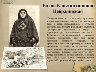 ЕЕллееннаа ККооннссттааннттииннооввннаа 
ЦЦееббрржжииннссккааяя 
Получив известие о том, что ее муж попал 
в плен, она оставила сыновей на попечение 
деда, а сама, переодевшись в мужской 
костюм, под именем фельдшера Евдокима 
Цетнерского записалась в одну из 
маршевых рот, следовавших на фронт. 
Фельдшер, перевязывавший раненого 
ротного командира, сам был ранен 
осколком тяжелого снаряда, «но 
продолжил начатую перевязку и только по 
окончании таковой сам перевязал себя; 
после чего под сильным огнем артиллерии 
противника, забывая собственную рану, 
вынес офицера из боевой линии». В начале 
лета 1915 года Елене Константиновне 
вручили Георгиевский крест 4-й степени. 
 