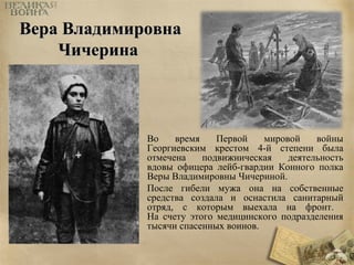 ВВеерраа ВВллааддииммииррооввннаа 
ЧЧииччееррииннаа 
Во время Первой мировой войны 
Георгиевским крестом 4-й степени была 
отмечена подвижническая деятельность 
вдовы офицера лейб-гвардии Конного полка 
Веры Владимировны Чичериной. 
После гибели мужа она на собственные 
средства создала и оснастила санитарный 
отряд, с которым выехала на фронт. 
На счету этого медицинского подразделения 
тысячи спасенных воинов. 
 