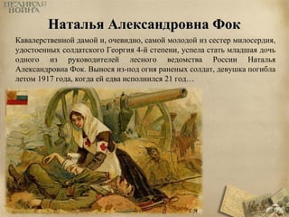 ННааттааллььяя ААллееккссааннддррооввннаа ФФоокк 
Кавалерственной дамой и, очевидно, самой молодой из сестер милосердия, 
удостоенных солдатского Георгия 4-й степени, успела стать младшая дочь 
одного из руководителей лесного ведомства России Наталья 
Александровна Фок. Вынося из-под огня раненых солдат, девушка погибла 
летом 1917 года, когда ей едва исполнился 21 год… 
 