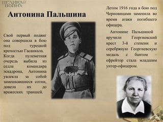 ААннттооннииннаа ППааллььшшииннаа 
Летом 1916 года в бою под 
Черновицами заменила во 
время атаки погибшего 
офицера. 
Антонине Пальшиной 
вручили Георгиевский 
крест 3-й степени и 
серебряную Георгиевскую 
медаль с бантом – 
ефрейтор стала младшим 
унтер-офицером. 
Свой первый подвиг 
она совершила в бою 
под турецкой 
крепостью Гасанкала. 
Когда пулеметная 
очередь выбила из 
седла командира 
эскадрона, Антонина 
увлекла за собой 
замешкавшиеся сотни, 
довела их до 
вражеских траншей. 
 
