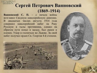 ССееррггеейй ППееттррооввиичч ВВааннннооввссккиийй 
((11886699––11991144)) 
Ванновский С. П. – с начала войны 
возглавил Сводную кавалерийскую дивизию. 
В двадцатых числах августа 1914 года 
совершил кавалерийский набег на Раву 
Русскую в тылы противника, однако на 
обратом пути попал в засаду, был ранен и 
пленен. Умер в госпитале во Львове. За свой 
набег получил орден Св. Георгия 4-й степени. 
 