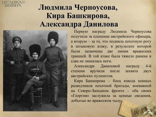 ЛЛююддммииллаа ЧЧееррннооууссоовваа,, 
ККиирраа ББаашшккиирроовваа,, 
ААллееккссааннддрраа ДДааннииллоовваа 
Первую награду Людмила Черноусова 
получила за пленение австрийского офицера, 
а вторую – за то, что подняла пехотную роту 
в штыковую атаку, в результате которой 
были захвачены две линии вражеских 
траншей. В той атаке была тяжело ранена и 
едва не лишилась ноги. 
Александре Даниловой награду 4-й 
степени вручили после захвата двух 
австрийских пулеметов. 
Кира Башкирова – боец взвода конных 
разведчиков пехотной бригады, воевавшей 
на Северо-Западном фронте – оба своих 
«Георгия» заслужила за ценные сведения, 
добытые во вражеском тылу. 
 