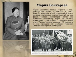 ММаарриияя ББооччккаарреевваа 
Мария Бочкарёва решила вступить в ряды 
действующей армии и прибыла в Томск. 
Записать женщину в 24-й резервный батальон 
военные отказались и посоветовали ей идти на 
фронт сестрой милосердия. Тогда она 
отправила телеграмму царю, на которую 
неожиданно последовал положительный 
ответ. Так она попала на фронт. Её храбрость 
в бою принесла ей всеобщее уважение, 
Георгиевский крест и три медали. 
 