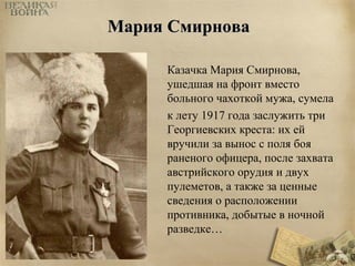 ММаарриияя ССммииррнноовваа 
Казачка Мария Смирнова, 
ушедшая на фронт вместо 
больного чахоткой мужа, сумела 
к лету 1917 года заслужить три 
Георгиевских креста: их ей 
вручили за вынос с поля боя 
раненого офицера, после захвата 
австрийского орудия и двух 
пулеметов, а также за ценные 
сведения о расположении 
противника, добытые в ночной 
разведке… 
 