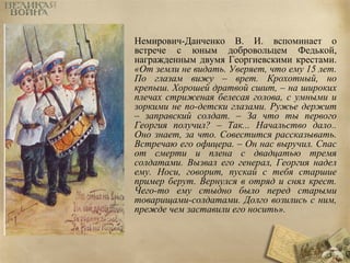 Немирович-Данченко В. И. вспоминает о 
встрече с юным добровольцем Федькой, 
награжденным двумя Георгиевскими крестами. 
«От земли не видать. Уверяет, что ему 15 лет. 
По глазам вижу – врет. Крохотный, но 
крепыш. Хорошей дратвой сшит, – на широких 
плечах стриженая белесая голова, с умными и 
зоркими не по-детски глазами. Ружье держит 
– заправский солдат. – За что ты первого 
Георгия получил? – Так... Начальство дало.. 
Оно знает, за что. Совестится рассказывать. 
Встречаю его офицера. – Он нас выручил. Спас 
от смерти и плена с двадцатью тремя 
солдатами. Вызвал его генерал, Георгия надел 
ему. Носи, говорит, пускай с тебя старшие 
пример берут. Вернулся в отряд и снял крест. 
Чего-то ему стыдно было перед старыми 
товарищами-солдатами. Долго возились с ним, 
прежде чем заставили его носить». 
 
