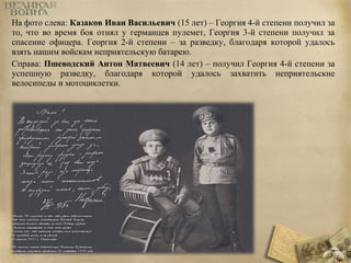 На фото слева: Казаков Иван Васильевич (15 лет) – Георгия 4-й степени получил за 
то, что во время боя отнял у германцев пулемет, Георгия 3-й степени получил за 
спасение офицера. Георгия 2-й степени – за разведку, благодаря которой удалось 
взять нашим войскам неприятельскую батарею. 
Справа: Пшеводский Антон Матвеевич (14 лет) – получил Георгия 4-й степени за 
успешную разведку, благодаря которой удалось захватить неприятельские 
велосипеды и мотоциклетки. 
 