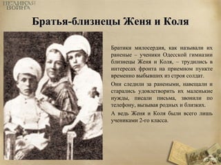 ББррааттььяя--ббллииззннееццыы ЖЖеенняя ии ККоолляя 
Братики милосердия, как называли их 
раненые – ученики Одесской гимназии 
близнецы Женя и Коля, – трудились в 
интересах фронта на приемном пункте 
временно выбывших из строя солдат. 
Они следили за ранеными, навещали и 
старались удовлетворить их маленькие 
нужды, писали письма, звонили по 
телефону, вызывая родных и близких. 
А ведь Женя и Коля были всего лишь 
учениками 2-го класса. 
 