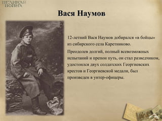 ВВаассяя ННааууммоовв 
12-летний Вася Наумов добирался «в бойцы» 
из сибирского села Каретниково. 
Преодолев долгий, полный всевозможных 
испытаний и препон путь, он стал разведчиком, 
удостоился двух солдатских Георгиевских 
крестов и Георгиевской медали, был 
произведен в унтер-офицеры. 
 