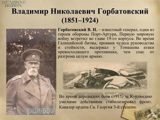 ВВллааддииммиирр ННииккооллааееввиичч ГГооррббааттооввссккиийй 
((11885511––11992244)) 
Горбатовский В. Н. – известный генерал, один из 
героев обороны Порт-Артура, Первую мировую 
войну встретил во главе 19-го корпуса. Во время 
Галицийской битвы, проявив чудеса руководства 
и стойкости, выдержал у Томашева атаки 
превосходящего противника, чем спас от 
разгрома целую армию. 
Во время апрельских боев (1915) за Курляндию 
умелыми действиями стабилизировал фронт. 
Кавалер ордена Св. Георгия 3-й степени. 
 