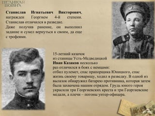 Станислав Игнатьевич Викторович, 
награжден Георгием 4-й степени. 
Станислав отличился в разведке. 
Даже получив ранение, он выполнил 
задание и сумел вернуться к своим, да еще 
с трофеями. 
15-летний казачок 
из станицы Усть-Медведицкой 
Иван Казаков несколько 
раз отличился в боях с немцами: 
отбил пулемет, спас прапорщика Юницкого, спас 
жизнь своему товарищу, ходил в разведку. В одной из 
вылазок обнаружил батарею противника, которая затем 
была захвачена нашим отрядом. Грудь юного героя 
украсили три Георгиевских креста и три Георгиевские 
медали, а плечи – погоны унтер-офицера. 
 
