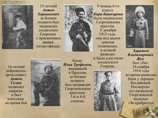 Харитон 
Владимирович 
Жук 
был убит 
24 ноября 
1914 года 
во время разведки 
боем у деревни 
Богдановой. 
Посмертно 
его наградили 
Георгиевской 
медалью 
«За храбрость». 
15-летний 
Антон 
Харашкевич 
за боевые 
подвиги был 
награжден 
солдатским 
Георгием 
с присвоением 
звания 
унтер-офицер. 
Ученица 6-го 
класса 
Кира Башкирова 
была награждена 
Георгиевским 
крестом. 
8 декабря 
1915 года 
она под видом 
юноши 
отличилась 
в ночной 
разведке 
и была удостоена 
солдатского 
Георгия. 
Казак 
Илья Трофимов, 
воевавший 
в Пруссии, 
за боевые 
подвиги 
был награжден 
Георгиевскими 
крестами 
3-й и 4-й 
степени. 
14-летний 
доброволец- 
артиллерист 
Антон 
Гулюк 
подвозил 
снаряды 
и был 
контужен 
во время боя 
 