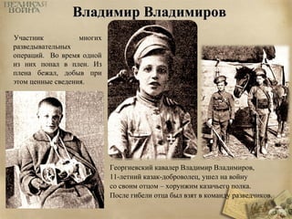 ВВллааддииммиирр ВВллааддииммиирроовв 
Георгиевский кавалер Владимир Владимиров, 
11-летний казак-доброволец, ушел на войну 
со своим отцом – хорунжим казачьего полка. 
После гибели отца был взят в команду разведчиков. 
Участник многих 
разведывательных 
операций. Во время одной 
из них попал в плен. Из 
плена бежал, добыв при 
этом ценные сведения. 
 