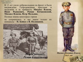 В 12 лет ушли добровольцами на фронт и были 
награждены Георгиевскими крестами и 
медалями и за храбрость Михаил Власов, 
Иван Рыпкевич, Роман Кочаковский, 
Михаил Власов, Петр Мельник. 
Полные имена некоторых героев 
не сохранились, и мы знаем только их 
инициалы – Н. Бойко и В. Поливанов. 
Иван Рыпкевич, 
Роман Кочаковский 
Михаил Никитич Власов 
1915 год 
 