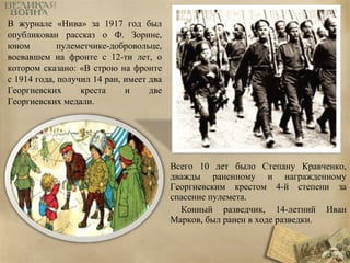 Всего 10 лет было Степану Кравченко, 
дважды раненному и награжденному 
Георгиевским крестом 4-й степени за 
спасение пулемета. 
Конный разведчик, 14-летний Иван 
Марков, был ранен в ходе разведки. 
В журнале «Нива» за 1917 год был 
опубликован рассказ о Ф. Зорине, 
юном пулеметчике-добровольце, 
воевавшем на фронте с 12-ти лет, о 
котором сказано: «В строю на фронте 
с 1914 года, получил 14 ран, имеет два 
Георгиевских креста и две 
Георгиевских медали. 
 