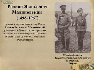 Юный доброволец 
Русского экспедиционного корпуса 
во Франции. 
1916 год 
РРооддииоонн ЯЯккооввллееввиичч 
ММааллииннооввссккиийй 
((11889988––11996677)) 
Будущий мapшал Советского Союза 
Родион Яковлевич Малиновский 
участвовал в боях в составе русского 
экспедиционного корпуса во Франции. 
В свои 16 лет он уже был опытным 
пулеметчиком. 
 