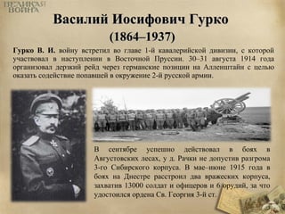 ВВаассииллиийй ИИооссииффооввиичч ГГууррккоо 
((11886644––11993377)) 
Гурко В. И. войну встретил во главе 1-й кавалерийской дивизии, с которой 
участвовал в наступлении в Восточной Пруссии. 30–31 августа 1914 года 
организовал дерзкий рейд через германские позиции на Алленштайн с целью 
оказать содействие попавшей в окружение 2-й русской армии. 
В сентябре успешно действовал в боях в 
Августовских лесах, у д. Рачки не допустив разгрома 
3-го Сибирского корпуса. В мае–июне 1915 года в 
боях на Днестре расстроил два вражеских корпуса, 
захватив 13000 солдат и офицеров и 6 орудий, за что 
удостоился ордена Св. Георгия 3-й ст. 
 