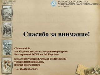 ССппаассииббоо ззаа ввннииммааннииее!! 
©ММааллааяя ММ.. ВВ..,, 
ззаавв.. ООттддееллоомм ддооссттууппаа кк ээллееккттрроонннныымм рреессууррссаамм 
ВВооллггооггррааддссккоойй ООУУННББ иимм.. ММ.. ГГооррььккооггоо,, 
hhttttpp::////vvoouunnbb..vvoollggooggrraadd..rruu//RRCC//eell__rreeaaddrroooomm..hhttmmll 
vvoollggooggrraaddeellzzaall@@ggmmaaiill..ccoomm,, 
iinntteerrnneett__cceennttrr@@mmaaiill..rruu 
ттеелл..:: ((88444422)) 3388––4499––4433 
