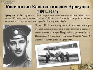 Константин ККооннссттааннттииннооввиичч ААррццееууллоовв 
((11889911––11998800)) 
Арцеулов К. К. служил в 18-ом корпусном авиационном отряде, совершил 
около 200 разведывательных полётов. С 1916 года лётчик 8-го истребительного 
авиационного отряда, успешно провёл 18 воздушных боёв. 
Осенью 1916 года Арцеулов К. К. впервые в истории 
русской авиации намеренно ввёл самолёт в штопор и 
вывел его из штопора. Награждён орденами Святого 
Владимира 4-й степени с мечами, Святой Анны 4-й 
степени и тремя другими орденами. 
 