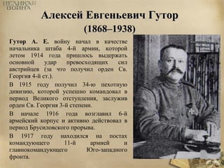 ААллееккссеейй ЕЕввггееннььееввиичч ГГууттоорр 
((11886688––11993388)) 
Гутор А. Е. войну начал в качестве 
начальника штаба 4-й армии, которой 
летом 1914 года пришлось выдержать 
основной удар превосходящих сил 
австрийцев (за что получил орден Св. 
Георгия 4-й ст.). 
В 1915 году получил 34-ю пехотную 
дивизию, которой успешно командовал в 
период Великого отступления, заслужив 
орден Св. Георгия 3-й степени. 
В начале 1916 года возглавил 6-й 
армейский корпус и активно действовал в 
период Брусиловского прорыва. 
В 1917 году находился на постах 
командующего 11-й армией и 
главнокомандующего Юго-западного 
фронта. 
 