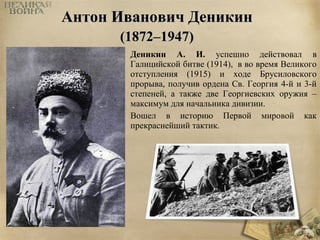 ААннттоонн ИИввааннооввиичч ДДееннииккиинн 
((11887722––11994477)) 
Деникин А. И. успешно действовал в 
Галицийской битве (1914), в во время Великого 
отступления (1915) и ходе Брусиловского 
прорыва, получив ордена Св. Георгия 4-й и 3-й 
степеней, а также две Георгиевских оружия – 
максимум для начальника дивизии. 
Вошел в историю Первой мировой как 
прекраснейший тактик. 
 