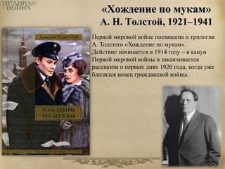 «Хождение по мукам» 
А. Н. Толстой, 1921–1941 
Первой мировой войне посвящена и трилогия 
А. Толстого «Хождение по мукам». 
Действие начинается в 1914 году – в канун 
Первой мировой войны и заканчивается 
рассказом о первых днях 1920 года, когда уже 
близился конец гражданской войны. 
 