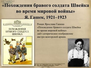 «Похождения бравого солдата Швейка 
во время мировой войны» 
Я. Гашек, 1921–1923 
Роман Ярослава Гашека 
«Похождение бравого солдата Швейка 
во время мировой войны» 
даёт сатирическое изображение 
австро-венгерской армии. 
 