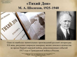 «Тихий Дон» 
М. А. Шолохов, 1925–1940 
Одно из наиболее значительных произведений русской литературы 
XX века, рисующее широкую панораму жизни донского казачества 
во время Первой мировой войны, революционных событий 
1917 года и Гражданской войны в России. 
 