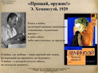 «Прощай, оружие!» 
Э. Хемингуэй, 1929 
Книга о войне, 
на которой наивные мальчишки 
становились «пушечным 
мясом» – 
и либо гибли, 
либо ожесточались до предела. 
О войне, где любовь – лишь краткий миг покоя, 
не имеющий ни прошлого, ни будущего... 
О войне – о которой хочется забыть, 
но нельзя не помнить!.. 
 