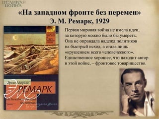 «На западном фронте без перемен» 
Э. М. Ремарк, 1929 
Первая мировая война не имела идеи, 
за которую можно было бы умереть. 
Она не оправдала надежд политиков 
на быстрый исход, а стала лишь 
«крушением всего человеческого». 
Единственное хорошее, что находит автор 
в этой войне, – фронтовое товарищество. 
 