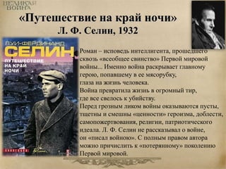 «Путешествие на край ночи» 
Л. Ф. Селин, 1932 
Роман – исповедь интеллигента, прошедшего 
сквозь «всеобщее свинство» Первой мировой 
войны... Именно война раскрывает главному 
герою, попавшему в ее мясорубку, 
глаза на жизнь человека. 
Война превратила жизнь в огромный тир, 
где все свелось к убийству. 
Перед грозным ликом войны оказываются пусты, 
тщетны и смешны «ценности» героизма, доблести, 
самопожертвования, религии, патриотического 
идеала. Л. Ф. Селин не рассказывал о войне, 
он «писал войною». С полным правом автора 
можно причислить к «потерянному» поколению 
Первой мировой. 
 