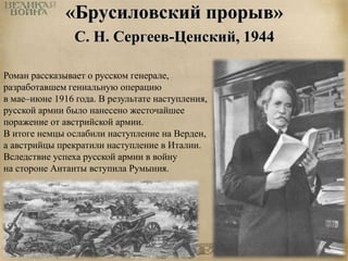 «Брусиловский прорыв» 
С. Н. Сергеев-Ценский, 1944 
Роман рассказывает о русском генерале, 
разработавшем гениальную операцию 
в мае–июне 1916 года. В результате наступления, 
русской армии было нанесено жесточайшее 
поражение от австрийской армии. 
В итоге немцы ослабили наступление на Верден, 
а австрийцы прекратили наступление в Италии. 
Вследствие успеха русской армии в войну 
на стороне Антанты вступила Румыния. 
 