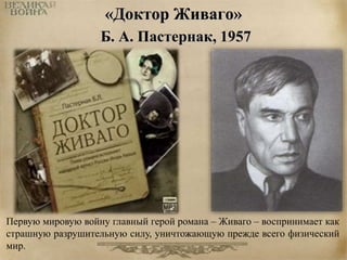«Доктор Живаго» 
Б. А. Пастернак, 1957 
Первую мировую войну главный герой романа – Живаго – воспринимает как 
страшную разрушительную силу, уничтожающую прежде всего физический 
мир. 
 