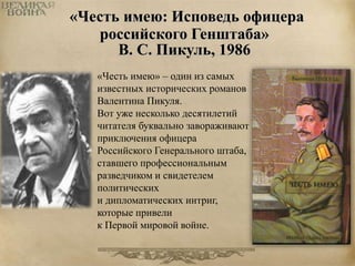 «Честь имею: Исповедь офицера 
российского Генштаба» 
В. С. Пикуль, 1986 
«Честь имею» – один из самых 
известных исторических романов 
Валентина Пикуля. 
Вот уже несколько десятилетий 
читателя буквально завораживают 
приключения офицера 
Российского Генерального штаба, 
ставшего профессиональным 
разведчиком и свидетелем 
политических 
и дипломатических интриг, 
которые привели 
к Первой мировой войне. 
 