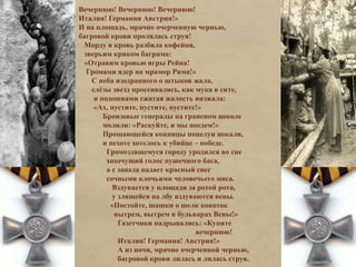 Вечернюю! Вечернюю! Вечернюю! 
Италия! Германия Австрия!» 
И на площадь, мрачно очерченную чернью, 
багровой крови пролилась струя! 
Морду в кровь разбила кофейня, 
зверьим криком багрима: 
«Отравим кровью игры Рейна! 
Громами ядер на мрамор Рима!» 
С неба изодранного о штыков жала, 
слёзы звезд просеивались, как мука в сите, 
и подошвами сжатая жалость визжала: 
«Ах, пустите, пустите, пустите!» 
Бронзовые генералы на граненом цоколе 
молили: «Раскуйте, и мы поедем!» 
Прощающейся конницы поцелуи цокали, 
и пехоте хотелось к убийце – победе. 
Громоздящемуся городу уродился во сне 
хохочущий голос пушечного баса, 
а с запада падает красный снег 
сочными клочьями человечьего мяса. 
Вздувается у площади за ротой рота, 
у злящейся на лбу вздуваются вены. 
«Постойте, шашки о шелк кокоток 
вытрем, вытрем в бульварах Вены!» 
Газетчики надрывались: «Купите 
вечернюю! 
Италия! Германия! Австрия!» 
А из ночи, мрачно очерченной чернью, 
багровой крови лилась и лилась струя. 
 