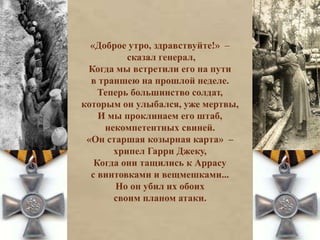 «Доброе утро, здравствуйте!» – 
сказал генерал, 
Когда мы встретили его на пути 
в траншею на прошлой неделе. 
Теперь большинство солдат, 
которым он улыбался, уже мертвы, 
И мы проклинаем его штаб, 
некомпетентных свиней. 
«Он старшая козырная карта» – 
хрипел Гарри Джеку, 
Когда они тащились к Аррасу 
с винтовками и вещмешками... 
Но он убил их обоих 
своим планом атаки. 
 
