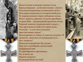 Белое солнце и низкие, низкие тучи, 
Вдоль огородов – за белой стеною – погост. 
И на песке вереницы соломенных чучел 
Под перекладинами в человеческий рост. 
И, перевесившись через заборные колья, 
Вижу: дороги, деревья, солдаты вразброд. 
Старая баба – посыпанный крупною солью 
Черный ломоть у калитки жует и жует... 
Чем прогневили тебя эти серые хаты, 
Господи! – и для чего стольким 
простреливать грудь? 
Поезд прошел и завыл, и завыли солдаты, И 
запылил, запылил отступающий путь... 
Нет, умереть! 
Никогда не родиться бы лучше, 
Чем этот жалобный, жалостный, 
каторжный вой 
О чернобровых красавицах. 
Ох, и поют же 
Нынче солдаты! 
О господи боже ты мой! 
 