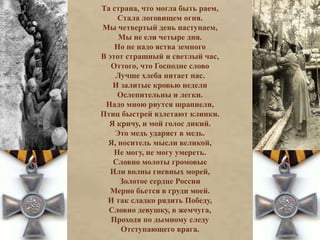 Та страна, что могла быть раем, 
Стала логовищем огня. 
Мы четвертый день наступаем, 
Мы не ели четыре дня. 
Но не надо яства земного 
В этот страшный и светлый час, 
Оттого, что Господне слово 
Лучше хлеба питает нас. 
И залитые кровью недели 
Ослепительны и легки. 
Надо мною рвутся шрапнели, 
Птиц быстрей взлетают клинки. 
Я кричу, и мой голос дикий. 
Это медь ударяет в медь. 
Я, носитель мысли великой, 
Не могу, не могу умереть. 
Словно молоты громовые 
Или волны гневных морей, 
Золотое сердце России 
Мерно бьется в груди моей. 
И так сладко рядить Победу, 
Словно девушку, в жемчуга, 
Проходя по дымному следу 
Отступающего врага. 
 