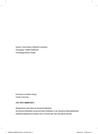 Autoren: Frank Roebers & Manfred Leisenberg
Herausgeber: computerwoche
Umschlaggestaltung: Voxelair
Erschienen im tredition-Verlag
Printed in Germany
ISBN: 978-3-86850-634-1
Bibliografische Information der Deutschen Bibliothek:
Die Deutsche Bibliothek verzeichnet diese Publikation in der Deutschen Nationalbibliothek;
detaillierte bibliografische Dateien sind im Internet über http://dnb.ddb.de abrufbar
COMPUTERWOCHE-Buch_10-06-08.indd 4 08.06.2010 16:38:45 Uhr
 