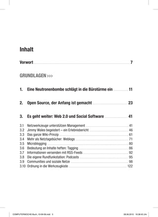 Inhalt
Vorwort  7
Grundlagen 
1.	 Eine Neutronenbombe schlägt in die Bürotürme ein  11
2.	 Open Source, der Anfang ist gemacht  23
3.	Es geht weiter: Web 2.0 und Social Software  41
3.1	 Netzwerkzeuge unterstützen Management  41
3.2	 Jimmy Wales begeistert – ein Erlebnisbericht  46
3.3	 Das ganze Wiki-Prinzip  61
3.4	 Mehr als Netztagebücher: Weblogs  71
3.5	 Microblogging  80
3.6	 Bedeutung an Inhalte heften: Tagging  86
3.7	 Informationen versenden mit RSS-Feeds  92
3.8	 Die eigene Rundfunkstation: Podcasts  95
3.9	Communities und soziale Netze  98
3.10	Ordnung in die Werkzeugkiste  122
COMPUTERWOCHE-Buch_10-06-08.indd 5 08.06.2010 16:38:45 Uhr
 