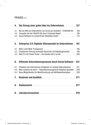 Praxis 
4.	Der Einzug einer guten Idee ins Unternehmen  127
4.1	 Wie ein Wiki ein Unternehmen von Grund auf verändert – SYNAXON AG  128
4.2	Tauwetter bei der FRoSTA AG durch Corporate Blogs?  169
4.3	 Social Software im Zuschnitt der Westaflex GmbH  175
5.	Enterprise 2.0: Digitaler Klimawandel im Unternehmen  181
5.1	 Mehr Licht! Mehr Transparenz!  185
5.2	Erfolgreiche Führung verknüpft Hierarchie mit Selbstorganisation  198
5.3	Web 2.0 mit Flower Power – die Revolte kehrt zurück  209
6.	 Effiziente Unternehmensprozesse durch Social Software  231
6.1	Produkte und Unternehmen erfolgreich im sozialen Web platzieren  231
6.2	 Mehr scheinen als sein!? – Reputationsmanagement erfolgreich gestalten  249
6.3	 Neue Möglichkeiten für Marktforschung und Wettbewerbsanalyse  259
7.	Resümee und Ausblick  271
8.	Dankesworte  277
9.	Literaturverzeichnis  279
COMPUTERWOCHE-Buch_10-06-08.indd 6 08.06.2010 16:38:45 Uhr
 