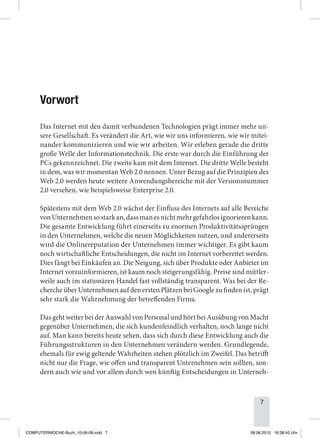 7
Vorwort
Das Internet mit den damit verbundenen Technologien prägt immer mehr un-
sere Gesellschaft. Es verändert die Art, wie wir uns informieren, wie wir mitei-
nander kommunizieren und wie wir arbeiten. Wir erleben gerade die dritte
große Welle der Informationstechnik. Die erste war durch die Einführung der
PCs gekennzeichnet. Die zweite kam mit dem Internet. Die dritte Welle besteht
in dem, was wir momentan Web 2.0 nennen. Unter Bezug auf die Prinzipien des
Web 2.0 werden heute weitere Anwendungsbereiche mit der Versionsnummer
2.0 versehen, wie beispielsweise Enterprise 2.0.
Spätestens mit dem Web 2.0 wächst der Einfluss des Internets auf alle Bereiche
vonUnternehmensostarkan,dassmanesnichtmehrgefahrlosignorierenkann.
Die gesamte Entwicklung führt einerseits zu enormen Produktivitätssprüngen
in den Unternehmen, welche die neuen Möglichkeiten nutzen, und andererseits
wird die Onlinereputation der Unternehmen immer wichtiger. Es gibt kaum
noch wirtschaftliche Entscheidungen, die nicht im Internet vorbereitet werden.
Dies fängt bei Einkäufen an. Die Neigung, sich über Produkte oder Anbieter im
Internet vorzuinformieren, ist kaum noch steigerungsfähig. Preise sind mittler-
weile auch im stationären Handel fast vollständig transparent. Was bei der Re-
cherche über Unternehmen auf den ersten Plätzen bei Google zu finden ist, prägt
sehr stark die Wahrnehmung der betreffenden Firma.
Das geht weiter bei der Auswahl von Personal und hört bei Ausübung von Macht
gegenüber Unternehmen, die sich kundenfeindlich verhalten, noch lange nicht
auf. Man kann bereits heute sehen, dass sich durch diese Entwicklung auch die
Führungsstrukturen in den Unternehmen verändern werden. Grundlegende,
ehemals für ewig geltende Wahrheiten stehen plötzlich im Zweifel. Das betrifft
nicht nur die Frage, wie offen und transparent Unternehmen sein sollten, son-
dern auch wie und vor allem durch wen künftig Entscheidungen in Unterneh-
COMPUTERWOCHE-Buch_10-06-08.indd 7 08.06.2010 16:38:45 Uhr
 