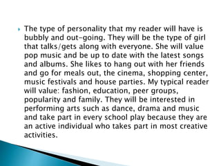  The type of personality that my reader will have is
bubbly and out-going. They will be the type of girl
that talks/gets along with everyone. She will value
pop music and be up to date with the latest songs
and albums. She likes to hang out with her friends
and go for meals out, the cinema, shopping center,
music festivals and house parties. My typical reader
will value: fashion, education, peer groups,
popularity and family. They will be interested in
performing arts such as dance, drama and music
and take part in every school play because they are
an active individual who takes part in most creative
activities.