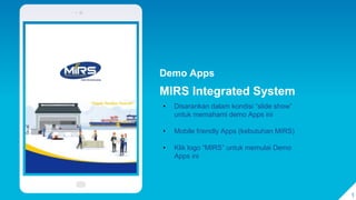 Demo Apps
MIRS Integrated System
1
• Disarankan dalam kondisi “slide show”
untuk memahami demo Apps ini
• Mobile friendly Apps (kebutuhan MIRS)
• Klik logo “MIRS” untuk memulai Demo
Apps ini
 