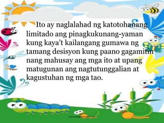 Ito ay naglalahad ng katotohanang
limitado ang pinagkukunang-yaman
kung kaya’t kailangang gumawa ng
tamang desisyon kung paano gagamitin
nang mahusay ang mga ito at upang
matugunan ang nagtutunggalian at
kagustuhan ng mga tao.
 